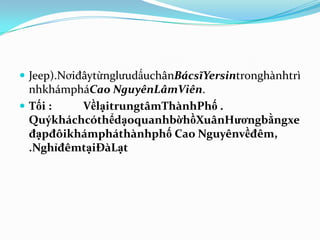  Jeep).NơiđâytừnglưudấuchânBácsĩYersintronghànhtrì
  nhkhámpháCao NguyênLâmViên.
 Tối :   VềlạitrungtâmThànhPhố .
  QuýkháchcóthểdạoquanhbờhồXuânHươngbằngxe
  đạpđôikhámpháthànhphố Cao Nguyênvềđêm,
  .NghỉđêmtạiĐàLạt
 