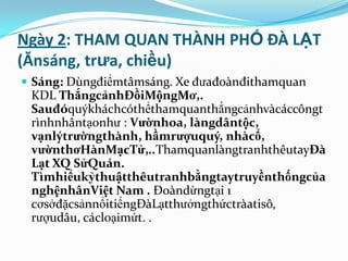 Ngày 2: THAM QUAN THÀNH PHỐ ĐÀ LẠT
(Ănsáng, trưa, chiều)
 Sáng: Dùngđiểmtâmsáng. Xe đưađoànđithamquan
 KDL ThắngcảnhĐồiMộngMơ,.
 Sauđóquýkháchcóthểthamquanthắngcảnhvàcáccôngt
 rìnhnhântạonhư : Vườnhoa, làngdântộc,
 vạnlýtrườngthành, hầmrượuquý, nhàcổ,
 vườnthơHànMạcTử,..ThamquanlàngtranhthêutayĐà
 Lạt XQ SửQuán.
 Tìmhiểukỷthuậtthêutranhbằngtaytruyềnthốngcủa
 nghệnhânViệt Nam . Đoàndừngtại 1
 cơsởđặcsảnnổitiếngĐàLạtthưởngthứctràatisô,
 rượudâu, cácloạimứt. .
 