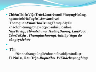  Chiều:ThiềnViệnTrúcLâmtrênnúiPhượngHoàng,
    ngắmcảnhHồTuyềnLâmvànúivoi
    .ThamquanVườnHoaTrungTâmtạiđâyDu
    kháchchiêmngưỡngvẻđẹpcủanhiềuloàihoa:
    NhưTuylip, HồngNhung, HướngDương, LanNgọc ,
    CẩmTúCầu . Thamgiachươngtrìnhtập Yoga do
    côngtytổchức

 .Tối:
        Đếnnhàhàngdùngliênhoantốivớiđặcsảnđàlạt:
    TảPínLù, Rau Trộn,RượuNho .VềKháchsạnnghỉng
 