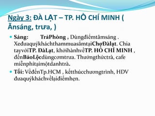 Ngày 3: ĐÀ LẠT – TP. HỒ CHÍ MINH (
Ănsáng, trưa, )
 Sáng:      TrảPhòng , Dùngđiểmtâmsáng .
  XeđưaquýkháchthammuasắmtạiChợĐàlạt. Chia
  tayvớiTP. ĐàLạt, khởihànhvềTP. HỒ CHÍ MINH ,
  đếnBảoLộcdùngcơmtrưa. Thưởngthứctrà, cafe
  miễnphítạimộtdanhtrà.
 Tối: VềđếnTp.HCM , kếtthúcchươngtrình, HDV
  đưaquýkháchvềlạiđiểmhẹn.
 