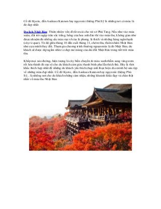 Cố đô Kyoto, đền Asakusa Kannon hay ngọn núi thiêng Phú Sỹ là những nơi có mùa lá
đỏ đẹp nhất
Du lịch Nhật Bản: Thiên nhiên vốn dĩ rất ưu ái cho xứ sở Phù Tang. Nếu như vào mùa
xuân, đất trời ngập tràn sắc trắng, hồng của hoa anh đào thì vào mùa thu, không gian như
được nhuộm đủ những sắc màu rực rỡ của lá phong, lá thích và những hàng ngân hạnh
(cây rẻ quạt). Từ độ giữa tháng 10 đến cuối tháng 11, chớm thu, thiên nhiên Nhật Bản
như cựa mình thay đổi. Tham gia chương trình thưởng ngoạn mùa lá đỏ Nhật Bản, du
khách sẽ được dịp ngắm nhìn vẻ đẹp mơ màng của dải đất Nhật Bản trong tiết trời mùa
thu.
Khắp mọi nẻo đường, hiện tượng lá cây biến chuyển từ màu xanh thẫm sang vàng ươm
rồi hóa thành đỏ rực sẽ cho du khách cảm giác thanh bình pha lẫn thích thú. Đây là thời
khắc thích hợp nhất để những du khách yêu thích chụp ảnh thực hiện cho mình bộ sưu tập
về những mùa đẹp nhất. Cố đô Kyoto, đền Asakusa Kannon hay ngọn núi thiêng Phú
Sỹ... là những nơi cho du khách những cảm nhận, những khoảnh khắc đẹp và chân thật
nhất về mùa thu Nhật Bản
 