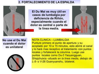 2. FORTALECIMIENTO DE LA ESPALDA
El Du Mai es muy útil en
casos de lumbalgia por
deficiencia de Riñón,
especialmente cuando el
dolor es central o parte de
la linea media.
No use el Du Mai
cuando el dolor
es unilateral
NOTA CLINICA – LUMBALGIA
Punture primero el punto de apertura y su
acoplado por 10 a 15 minutos, esto abrirá el canal
y lo hará mas receptivo al tratamiento con puntos
locales y fortalecerá la columna. Luego use
puntos locales como Du-3 Yaoyangguan,
Shiqizhuixia -situado en la linea media, debajo de
L-5- o V-26 Guanyuanshu, bilateral.
 