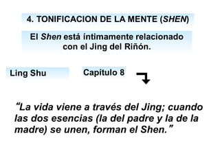 4. TONIFICACION DE LA MENTE (SHEN)
Ling Shu
El Shen está íntimamente relacionado
con el Jing del Riñón.
Capítulo 8
“La vida viene a través del Jing; cuando
las dos esencias (la del padre y la de la
madre) se unen, forman el Shen.”
 