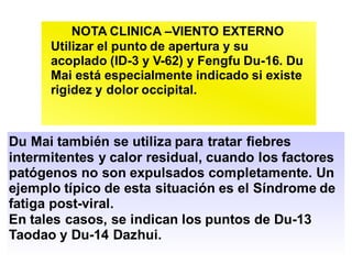 NOTA CLINICA –VIENTO EXTERNO
Utilizar el punto de apertura y su
acoplado (ID-3 y V-62) y Fengfu Du-16. Du
Mai está especialmente indicado si existe
rigidez y dolor occipital.
Du Mai también se utiliza para tratar fiebres
intermitentes y calor residual, cuando los factores
patógenos no son expulsados completamente. Un
ejemplo típico de esta situación es el Síndrome de
fatiga post-viral.
En tales casos, se indican los puntos de Du-13
Taodao y Du-14 Dazhui.
 
