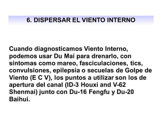 6. DISPERSAR EL VIENTO INTERNO
Cuando diagnosticamos Viento Interno,
podemos usar Du Mai para drenarlo, con
síntomas como mareo, fasciculaciones, tics,
convulsiones, epilepsia o secuelas de Golpe de
Viento (E C V), los puntos a utilizar son los de
apertura del canal (ID-3 Houxi and V-62
Shenmai) junto con Du-16 Fengfu y Du-20
Baihui.
 