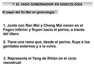 7. EL VASO GOBERNADOR EN GINECOLOGIA
El papel del Du Mai en ginecologia:
1. Junto con Ren Mai y Chong Mai nacen en el
Fogon Inferior y fluyen hacia el perine, a través
del Utero
2. Tiene una rama que, desde el perine, fluye a los
genitales externos y a la vulva.
3. Representa el Yang de Riñón en el ciclo
menstrual.
 