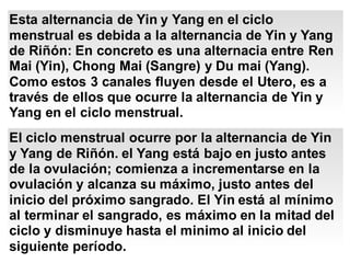 Esta alternancia de Yin y Yang en el ciclo
menstrual es debida a la alternancia de Yin y Yang
de Riñón: En concreto es una alternacia entre Ren
Mai (Yin), Chong Mai (Sangre) y Du mai (Yang).
Como estos 3 canales fluyen desde el Utero, es a
través de ellos que ocurre la alternancia de Yin y
Yang en el ciclo menstrual.
El ciclo menstrual ocurre por la alternancia de Yin
y Yang de Riñón. el Yang está bajo en justo antes
de la ovulación; comienza a incrementarse en la
ovulación y alcanza su máximo, justo antes del
inicio del próximo sangrado. El Yin está al mínimo
al terminar el sangrado, es máximo en la mitad del
ciclo y disminuye hasta el minimo al inicio del
siguiente período.
 