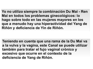 Yo no utilizo siempre la combinación Du Mai - Ren
Mai en todos los problemas ginecológicos: lo
hago sobre todo en las mujeres mayores en los
que a menudo hay una hiperactividad del Yang de
Riñòn y deficiencia de Yin de Riñón.
Teniendo en cuenta que una rama de la Du Mai va
a la vulva y la vagina, este Canal se puede utilizar
también para tratar el fujo vaginal crónico y
excesivo que ocurre en el contexto de la
deficiencia de Yang de Riñón.
 