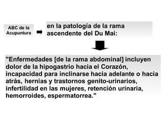 ABC de la
Acupuntura
en la patología de la rama
ascendente del Du Mai:
"Enfermedades [de la rama abdominal] incluyen
dolor de la hipogastrio hacia el Corazón,
incapacidad para inclinarse hacia adelante o hacia
atrás, hernias y trastornos genito-urinarios,
infertilidad en las mujeres, retención urinaria,
hemorroides, espermatorrea."
 