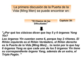 La primera discusión de la Puerta de la
Vida (Ming Men) se puede encontrar en:
Capitulo 39:
"¿Por qué los clásicos dicen que hay 5 y 6 órganos Yang
Yin?
Los órganos Yin cuentan como 6, porque hay 2 riñones. El
Riñón izquierdo es el Riñón Verdadero, el Riñón derecho
es la Puerta de la Vida [Ming Men]... la razón por la que hay
6 órganos Yang es que cada uno de los 5 órganos Yin tiene
su correspondiente órgano Yang, además de un extra, el
Triple Fogón. "
“El Clasico de las
Dificultades”
 