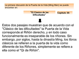 La primera discusión de la Puerta de la Vida (Ming Men) se puede
encontrar en:
Capitulo 39:“El Clasico de las
Dificultades”
Estos dos pasajes muestran que de acuerdo con el
"Clásico de las dificultades" la Puerta de la Vida
corresponde al Riñón derecho, y en todo caso
funcionalmente es inseparable de los riñones. Sin
embargo, por siglos, hasta la dinastía Ming, los libros
clásicos se refieren a la puerta de la vida como
diferente de los Riñones, simplemente se refiere a
ella como el "Qi de Riñón".
 