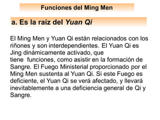 a. Es la raíz del Yuan Qi
El Ming Men y Yuan Qi están relacionados con los
riñones y son interdependientes. El Yuan Qi es
Jing dinámicamente activado, que
tiene funciones, como asistir en la formación de
Sangre. El Fuego Ministerial proporcionado por el
Ming Men sustenta al Yuan Qi. Si este Fuego es
deficiente, el Yuan Qi se verá afectado, y llevará
inevitablemente a una deficiencia general de Qi y
Sangre.
Funciones del Ming Men
 