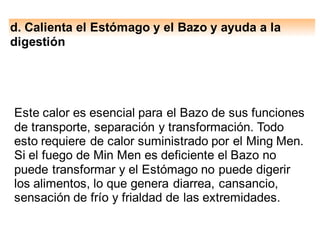 d. Calienta el Estómago y el Bazo y ayuda a la
digestión
Este calor es esencial para el Bazo de sus funciones
de transporte, separación y transformación. Todo
esto requiere de calor suministrado por el Ming Men.
Si el fuego de Min Men es deficiente el Bazo no
puede transformar y el Estómago no puede digerir
los alimentos, lo que genera diarrea, cansancio,
sensación de frío y frialdad de las extremidades.
 