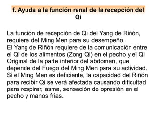 f. Ayuda a la función renal de la recepción del
Qi
La función de recepción de Qi del Yang de Riñón,
requiere del Ming Men para su desempeño.
El Yang de Riñón requiere de la comunicación entre
el Qi de los alimentos (Zong Qi) en el pecho y el Qi
Original de la parte inferior del abdomen, que
depende del Fuego del Ming Men para su actividad.
Si el Ming Men es deficiente, la capacidad del Riñón
para recibir Qi se verá afectada causando dificultad
para respirar, asma, sensación de opresión en el
pecho y manos frías.
 