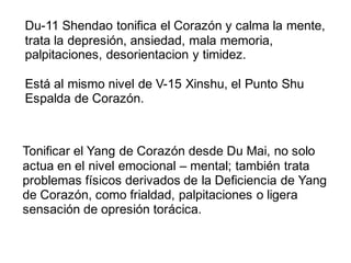 Du-11 Shendao tonifica el Corazón y calma la mente,
trata la depresión, ansiedad, mala memoria,
palpitaciones, desorientacion y timidez.
Está al mismo nivel de V-15 Xinshu, el Punto Shu
Espalda de Corazón.
Tonificar el Yang de Corazón desde Du Mai, no solo
actua en el nivel emocional – mental; también trata
problemas físicos derivados de la Deficiencia de Yang
de Corazón, como frialdad, palpitaciones o ligera
sensación de opresión torácica.
 