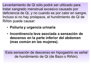 Levantamiento de Qi sólo podrá ser utilizado para
tratar sangrado menstrual excesivo causado por
deficiencia de Qi, y no cuando es por calor en sangre.
Incluso si no hay prolapsos, el hundimiento de Qi de
Riñón puede causar:
• Poliuria y urgencia urinaria
• Incontinencia leve asociada a sensación de
descenso en la parte inferior del abdomen
(mas común en las mujeres).
Esta sensación de descenso en hipogastrio es señal
de hundimiento de Qi (de Bazo o Riñón).
 