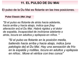 11. EL PULSO DE DU MAI
El pulso de la Du Mai es flotante en las tres posiciones.
Pulse Classic (Mai Jing)
"Si el pulso es flotante de atrás hacia adelante,
hacia arriba y hacia abajo, indica que [hay
alteración en] el Du Mai. Habrá rigidez y el dolor
de espalda, incapacidad de inclinarse adelante o
atrás, locura en adultos y epilepsia en niños. "
"Si el pulso es flotante en la posición media,
batiendo hacia arriba y hacia abajo, indica [una
patología de] el Du Mai. Hay una sensación de frío
en la espalda y rodillas, locura en adultos y epilepsia
en niños:. Moxe el vértice con tres conos"
 