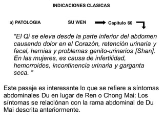 INDICACIONES CLASICAS
a) PATOLOGIA SU WEN Capitulo 60
"El Qi se eleva desde la parte inferior del abdomen
causando dolor en el Corazón, retención urinaria y
fecal, hernias y problemas genito-urinarios [Shan].
En las mujeres, es causa de infertilidad,
hemorroides, incontinencia urinaria y garganta
seca. "
Este pasaje es interesante lo que se refiere a síntomas
abdominales Du en lugar de Ren o Chong Mai: Los
síntomas se relaciónan con la rama abdominal de Du
Mai descrita anteriormente.
 