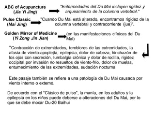 ABC of Acupuncture
(Jia Yi Jing)
"Enfermedades del Du Mai incluyen rigidez y
arqueamiento de la columna vertebral."
Pulse Classic
(Mai Jing)
"Cuando Du Mai está alterado, encontramos rigidez de la
columna vertebral y contracorriente (jue)".
Golden Mirror of Medicine
(Yi Zong Jin Jian)
“Contracción de extremidades, temblores de las extremidades, la
afasia de viento-apoplejía, epilepsia, dolor de cabeza, hinchazón de
los ojos con secreción, lumbalgia crónica y dolor de rodilla, rigidez
occipital por invasión no resueltos de viento-frío, dolor de muelas,
entumecimiento de las extremidades, sudación nocturna
(en las manifestaciones clínicas del Du
Mai)
Este pasaje también se refiere a una patología de Du Mai causada por
viento interno o externo.
De acuerdo con el "Clásico de pulso", la manía, en los adultos y la
epilepsia en los niños puede deberse a alteraciones del Du Mai, por lo
que se debe moxar Du-20 Baihui
 