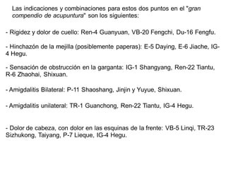 Las indicaciones y combinaciones para estos dos puntos en el "gran
compendio de acupuntura" son los siguientes:
- Rigidez y dolor de cuello: Ren-4 Guanyuan, VB-20 Fengchi, Du-16 Fengfu.
- Hinchazón de la mejilla (posiblemente paperas): E-5 Daying, E-6 Jiache, IG-
4 Hegu.
- Sensación de obstrucción en la garganta: IG-1 Shangyang, Ren-22 Tiantu,
R-6 Zhaohai, Shixuan.
- Amigdalitis Bilateral: P-11 Shaoshang, Jinjin y Yuyue, Shixuan.
- Amigdalitis unilateral: TR-1 Guanchong, Ren-22 Tiantu, IG-4 Hegu.
- Dolor de cabeza, con dolor en las esquinas de la frente: VB-5 Linqi, TR-23
Sizhukong, Taiyang, P-7 Lieque, IG-4 Hegu.
 