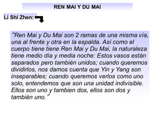 REN MAI Y DU MAI
Li Shi Zhen:
“Ren Mai y Du Mai son 2 ramas de una misma vía,
una al frente y otra en la espalda. Así como el
cuerpo tiene tiene Ren Mai y Du Mai, la naturaleza
tiene medio día y media noche: Estos vasos están
separados pero también unidos; cuando queremos
dividirlos, nos damos cuenta que Yin y Yang son
inseparables; cuando queremos verlos como uno
solo, entendemos que son una unidad indivisible.
Ellos son uno y tambien dos, ellos son dos y
también uno.”
 
