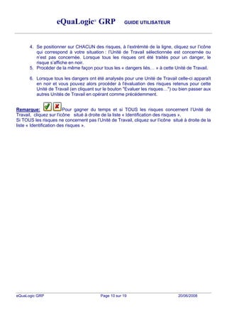 eQuaLogic® GRP                    GUIDE UTILISATEUR




      4. Se positionner sur CHACUN des risques, à l extrémité de la ligne, cliquez sur l icône
         qui correspond à votre situation : l Unité de Travail sélectionnée est concernée ou
         n est pas concernée. Lorsque tous les risques ont été traités pour un danger, le
         risque s affiche en noir.
      5. Procéder de la même façon pour tous les « dangers liés » à cette Unité de Travail.

      6. Lorsque tous les dangers ont été analysés pour une Unité de Travail celle-ci apparaît
         en noir et vous pouvez alors procéder à l'évaluation des risques retenus pour cette
         Unité de Travail (en cliquant sur le bouton "Evaluer les risques ") ou bien passer aux
         autres Unités de Travail en opérant comme précédemment.


Remarque:                Pour gagner du temps et si TOUS les risques concernent l Unité de
Travail, cliquez sur l icône situé à droite de la liste « Identification des risques ».
Si TOUS les risques ne concernent pas l Unité de Travail, cliquez sur l icône situé à droite de la
liste « Identification des risques ».




eQuaLogic GRP                             Page 10 sur 19                         20/06/2008
 