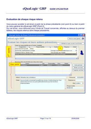 eQuaLogic® GRP          GUIDE UTILISATEUR




Evaluation de chaque risque retenu

Vous pouvez accéder à cet écran à partir de la phase précédente (voir point 6) ou bien à partir
du menu général de eQuaLogic GRP (Point 2)
Sur cet écran, vous retrouvez pour l Unité de Travail concernée, affichée au dessus du premier
tableau, les risques retenus dans l'étape précédente.




                                                                A
 1ère partie




               2ème partie




eQuaLogic GRP                            Page 11 sur 19                        20/06/2008
 