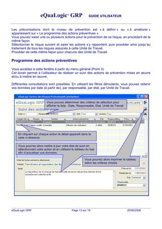 eQuaLogic® GRP                        GUIDE UTILISATEUR



Les préconisations dont le niveau de prévention est « à définir » ou « à améliorer »
apparaissent sur « Le programme des actions préventives ».
Vous pouvez saisir une ou plusieurs actions pour la prévention de ce risque, en procédant de la
même façon.
Sélectionner le risque suivant et saisir les actions s y rapportant, puis procéder ainsi jusqu au
traitement de tous les risques associés à cette Unité de Travail.
Procéder de cette même façon pour chacune des Unité de Travail.

Programme des actions préventives

Vous accédez à cette fenêtre à partir du menu général (Point 3).
Cet écran permet à l utilisateur de réaliser un suivi des actions de prévention mises en               uvre
et/ou à mettre en uvre.

Différentes consultations sont possibles. En utilisant les filtres déroulants, vous pouvez obtenir
vos données par date (à partir de), par responsable, par état, par Unité de Travail.



                          Vous pouvez déterminer des critères de sélection pour
                          afficher la liste : Date, Responsable, Etat, Unité de Travail




    En cliquant sur chaque action le détail apparaît dans la
    case ci-dessous.

    Vous pourrez alors mettre à jour votre état de suivi en
    sélectionnant votre action et en utilisant le tableau du bas
    afin d actualiser vos données.

                                                        Vous pourrez alors imprimer le tableau
                                                        selon les critères choisis




eQuaLogic GRP                                 Page 13 sur 19                              20/06/2008
 