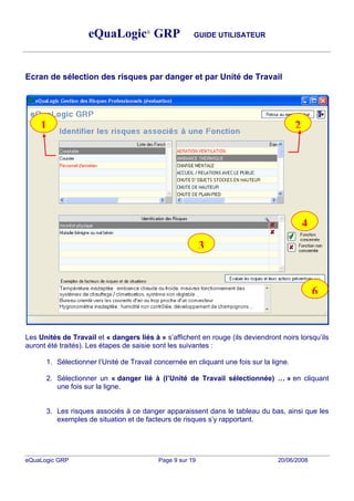 eQuaLogic® GRP                     GUIDE UTILISATEUR




Ecran de sélection des risques par danger et par Unité de Travail




    1                                                                                   2




                                                                                            4
                                                           3


                                                                                                6


Les Unités de Travail et « dangers liés à » s affichent en rouge (ils deviendront noirs lorsqu ils
auront été traités). Les étapes de saisie sont les suivantes :

      1. Sélectionner l Unité de Travail concernée en cliquant une fois sur la ligne.

      2. Sélectionner un « danger lié à (l Unité de Travail sélectionnée)           » en cliquant
         une fois sur la ligne.


      3. Les risques associés à ce danger apparaissent dans le tableau du bas, ainsi que les
         exemples de situation et de facteurs de risques s y rapportant.




eQuaLogic GRP                              Page 9 sur 19                         20/06/2008
 