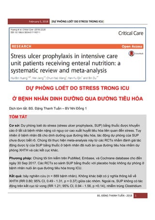 February 5, 2018 DỰ PHÒNG LOÉT DO STRESS TRONG ICU[ ]
BS. ĐẶNG THANH TUẤN - 2018 1
DỰ PHÒNG LOÉT DO STRESS TRONG ICU
Ở BỆNH NHÂN DINH DƯỠNG QUA ĐƯỜNG TIÊU HÓA
Dịch tóm tắt: BS. Đặng Thanh Tuấn – BV Nhi Đồng 1
TÓM TẮT
Cơ sở: Dự phòng loét do stress (stress ulcer prophylaxis, SUP) bằng thuốc được khuyến
cáo ở tất cả bệnh nhân nặng có nguy cơ cao xuất huyết tiêu hóa liên quan đến stress. Tuy
nhiên ở bệnh nhân đã cho dinh dưỡng qua đường tiêu hóa, tác động dự phòng của SUP
chưa được biết rõ. Chúng tôi thực hiện meta-analysis này từ các RCTs nhằm đánh giá tác
động dược lý của SUP bằng thuốc ở bệnh nhân đã nuôi ăn qua đường tiêu hóa nhằm dự
phòng XHTH và các kết cục khác.
Phương pháp: Chúng tôi tìm kiếm trên PubMed, Embase, và Cochrane database cho đến
ngày 30 Sep 2017. Các RCTs so sánh SUP bằng thuốc với placebo hoặc không dự phòng ở
bệnh nhân nuôi ăn qua đường tiêu hóa trong ICU.
Kết quả: bảy nghiên cứu (n = 889 bệnh nhân). Không khác biệt có ý nghĩa thông kế về
XHTH (RR 0.80; 95% CI, 0.49 - 1.31, p = 0.37) giữa các nhóm. Ngoài ra, SUP không có tác
động trên kết cục tử vong (RR 1.21; 95% CI, 0.94 - 1.56, p =0.14), nhiễm trùng Clostridium
 