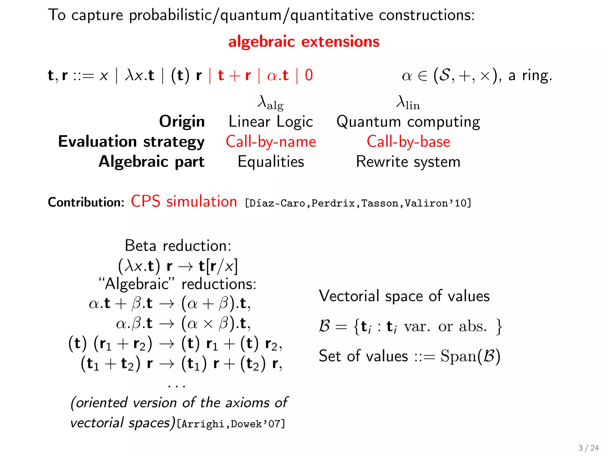 To capture probabilistic/quantum/quantitative constructions:
                             algebraic extensions

t, r ::= x | λx.t | (t) r | t + r | α.t | 0               α ∈ (S, +, ×), a ring.
                                 λalg                  λlin
              Origin        Linear Logic        Quantum computing
 Evaluation strategy        Call-by-name           Call-by-base
      Algebraic part         Equalities           Rewrite system

Contribution:   CPS simulation   [Díaz-Caro,Perdrix,Tasson,Valiron’10]


            Beta reduction:
           (λx.t) r → t[r/x]
        “Algebraic” reductions:
      α.t + β.t → (α + β).t,                  Vectorial space of values
           α.β.t → (α × β).t,                 B = {ti : ti var. or abs. }
   (t) (r1 + r2 ) → (t) r1 + (t) r2 ,
     (t1 + t2 ) r → (t1 ) r + (t2 ) r,        Set of values ::= Span(B)
                   ...
   (oriented version of the axioms of
   vectorial spaces)[Arrighi,Dowek’07]
                                                                                   3 / 24
 