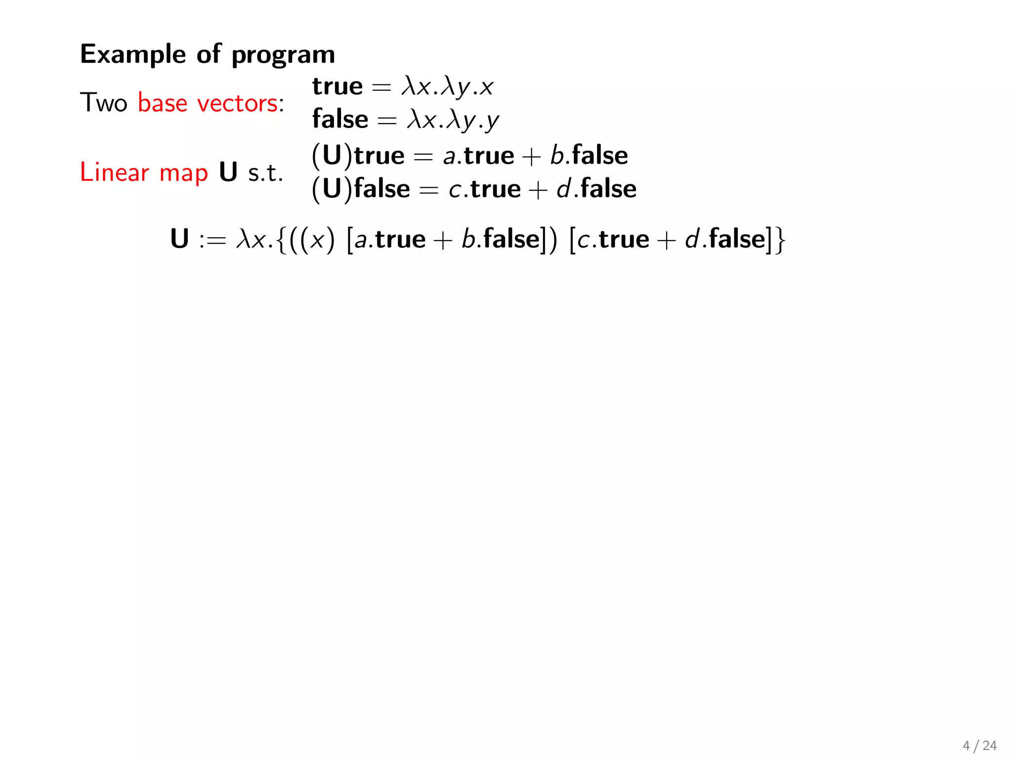 Example of program
                  true = λx.λy .x
Two base vectors:
                  false = λx.λy .y
                  (U)true = a.true + b.false
Linear map U s.t.
                  (U)false = c.true + d .false
       U := λx.{((x) [a.true + b.false]) [c.true + d .false]}




                                                                4 / 24
 