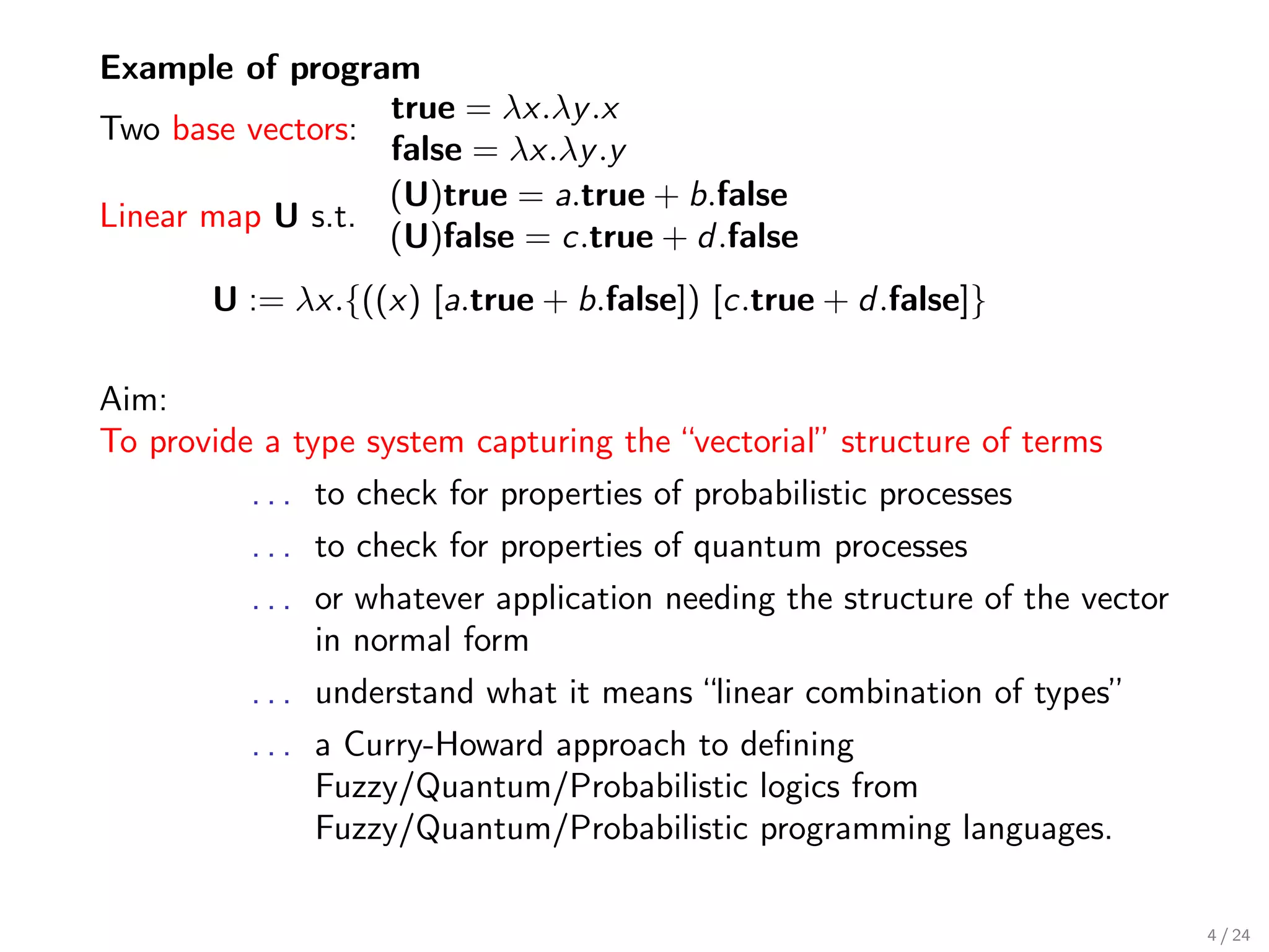 Example of program
                  true = λx.λy .x
Two base vectors:
                  false = λx.λy .y
                  (U)true = a.true + b.false
Linear map U s.t.
                  (U)false = c.true + d .false
       U := λx.{((x) [a.true + b.false]) [c.true + d .false]}

Aim:
To provide a type system capturing the “vectorial” structure of terms
          . . . to check for properties of probabilistic processes
          . . . to check for properties of quantum processes
          . . . or whatever application needing the structure of the vector
                in normal form
          . . . understand what it means “linear combination of types”
          . . . a Curry-Howard approach to deﬁning
                Fuzzy/Quantum/Probabilistic logics from
                Fuzzy/Quantum/Probabilistic programming languages.

                                                                              4 / 24
 
