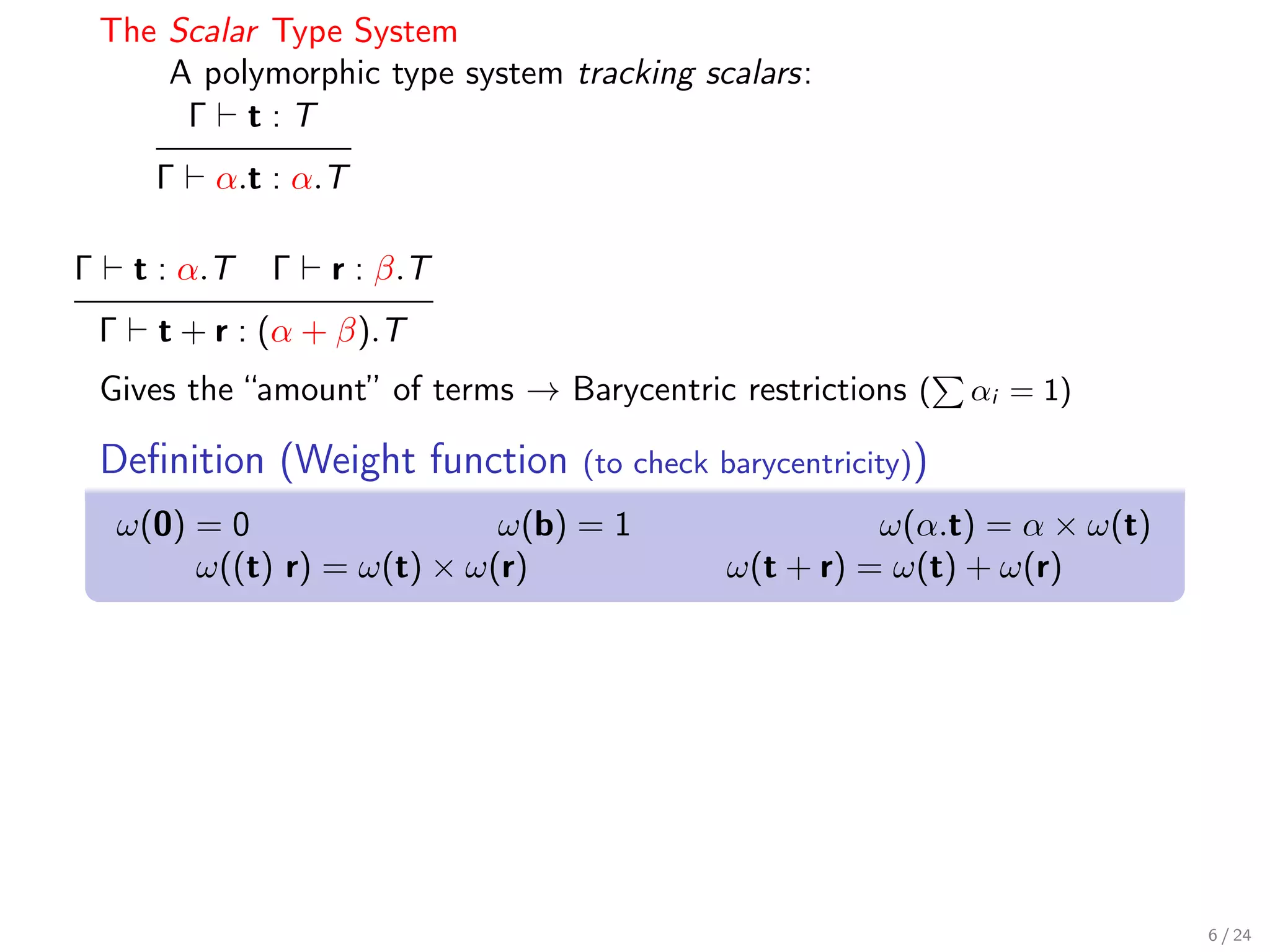 The Scalar Type System
        A polymorphic type system tracking scalars:
         Γ t:T
         Γ   α.t : α.T

Γ       t : α.T   Γ   r : β.T
    Γ    t + r : (α + β).T
    Gives the “amount” of terms → Barycentric restrictions (     αi = 1)

    Deﬁnition (Weight function      (to check barycentricity))
     ω(0) = 0                 ω(b) = 1                  ω(α.t) = α × ω(t)
          ω((t) r) = ω(t) × ω(r)              ω(t + r) = ω(t) + ω(r)




                                                                            6 / 24
 