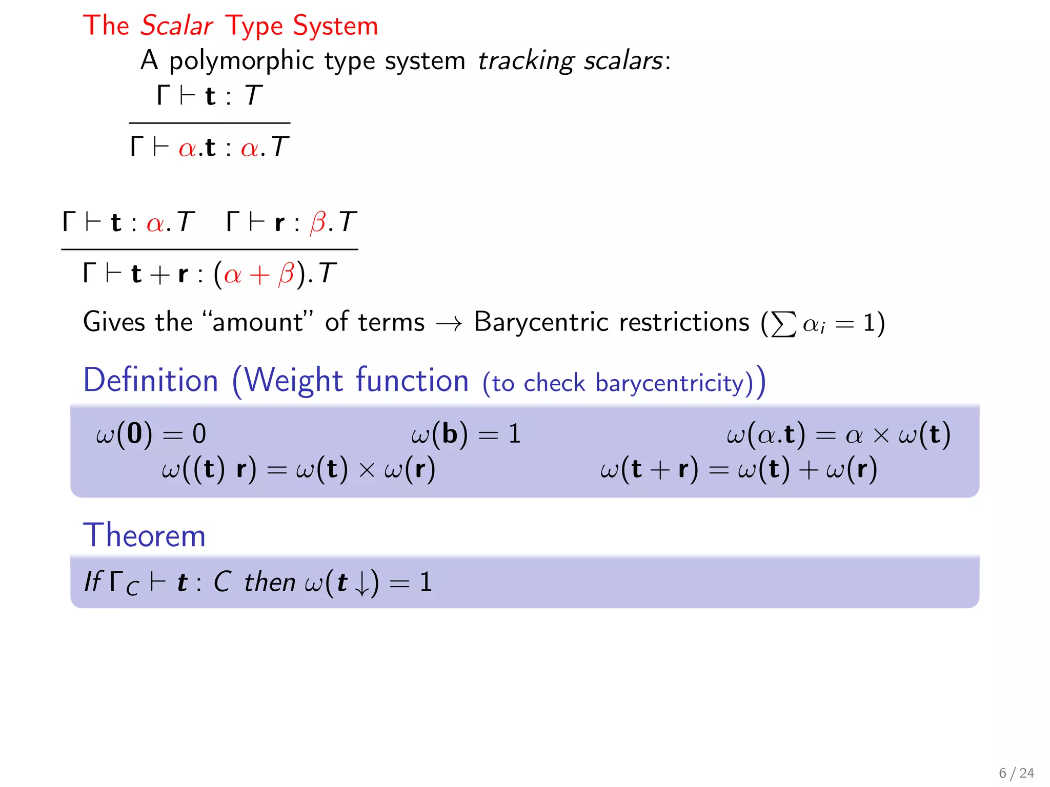 The Scalar Type System
        A polymorphic type system tracking scalars:
         Γ t:T
         Γ   α.t : α.T

Γ       t : α.T   Γ   r : β.T
    Γ    t + r : (α + β).T
    Gives the “amount” of terms → Barycentric restrictions (      αi = 1)

    Deﬁnition (Weight function       (to check barycentricity))
     ω(0) = 0                 ω(b) = 1                   ω(α.t) = α × ω(t)
          ω((t) r) = ω(t) × ω(r)               ω(t + r) = ω(t) + ω(r)

    Theorem
    If ΓC    t : C then ω(t ↓) = 1




                                                                             6 / 24
 
