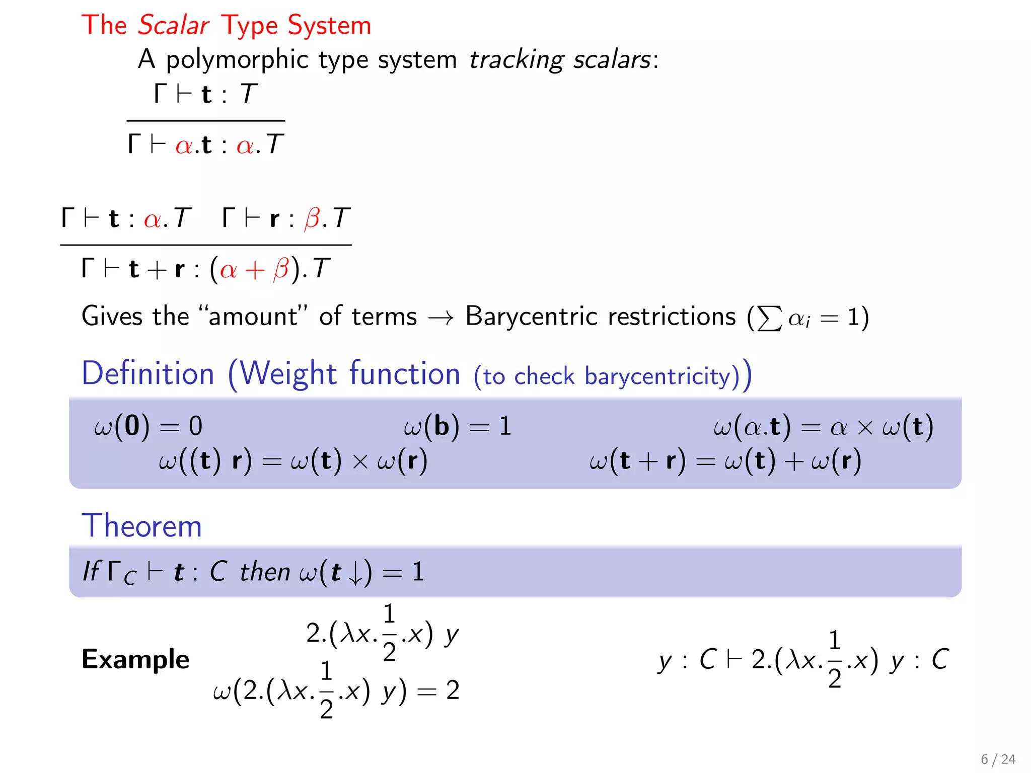 The Scalar Type System
        A polymorphic type system tracking scalars:
         Γ t:T
         Γ   α.t : α.T

Γ       t : α.T   Γ   r : β.T
    Γ    t + r : (α + β).T
    Gives the “amount” of terms → Barycentric restrictions (      αi = 1)

    Deﬁnition (Weight function       (to check barycentricity))
     ω(0) = 0                 ω(b) = 1                   ω(α.t) = α × ω(t)
          ω((t) r) = ω(t) × ω(r)               ω(t + r) = ω(t) + ω(r)

    Theorem
    If ΓC t : C then ω(t ↓) = 1
                            1
                     2.(λx. .x) y                                   1
    Example                 2                         y :C    2.(λx. .x) y : C
                      1                                             2
              ω(2.(λx. .x) y ) = 2
                      2
                                                                                 6 / 24
 
