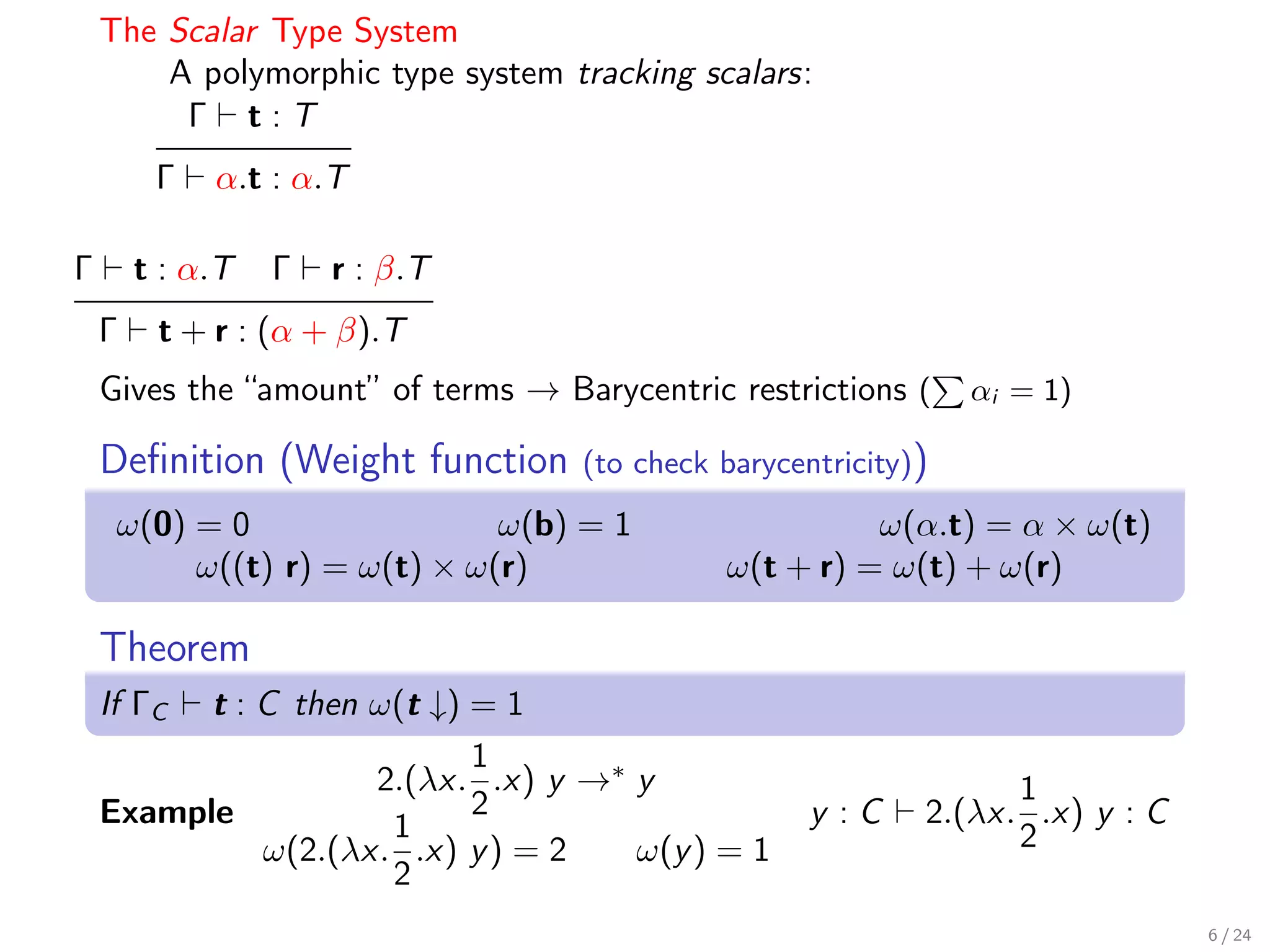 The Scalar Type System
        A polymorphic type system tracking scalars:
         Γ t:T
         Γ   α.t : α.T

Γ       t : α.T   Γ   r : β.T
    Γ    t + r : (α + β).T
    Gives the “amount” of terms → Barycentric restrictions (     αi = 1)

    Deﬁnition (Weight function      (to check barycentricity))
     ω(0) = 0                 ω(b) = 1                  ω(α.t) = α × ω(t)
          ω((t) r) = ω(t) × ω(r)              ω(t + r) = ω(t) + ω(r)

    Theorem
    If ΓC t : C then ω(t ↓) = 1
                            1
                     2.(λx. .x) y →∗ y                             1
    Example                 2                        y :C    2.(λx. .x) y : C
                      1                                            2
              ω(2.(λx. .x) y ) = 2   ω(y ) = 1
                      2
                                                                                6 / 24
 