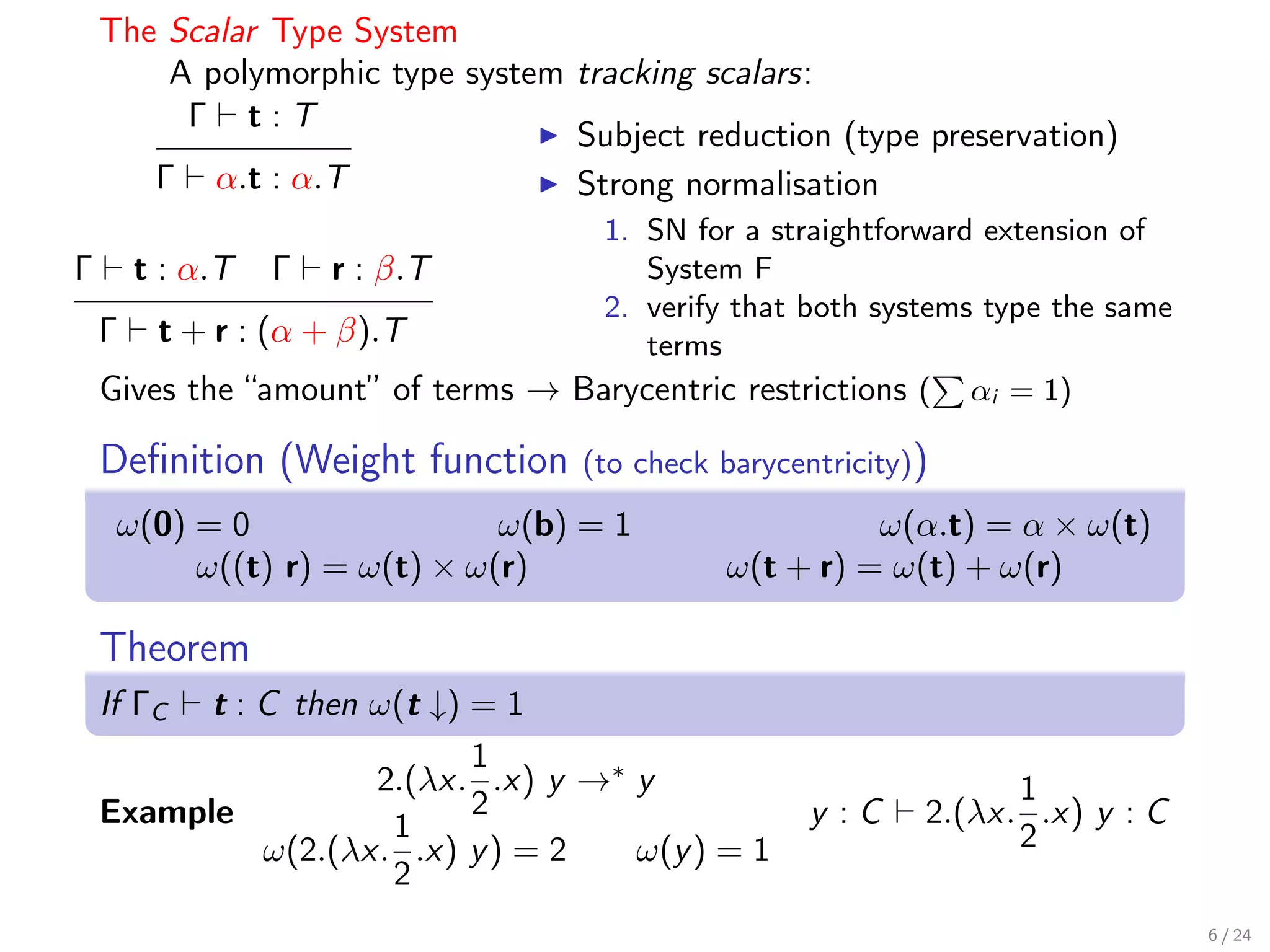 The Scalar Type System
        A polymorphic type system tracking scalars:
         Γ t:T
                                  Subject reduction (type preservation)
       Γ α.t : α.T                Strong normalisation
                                    1. SN for a straightforward extension of
Γ     t : α.T   Γ   r : β.T            System F
                                    2. verify that both systems type the same
    Γ t + r : (α + β).T                terms
    Gives the “amount” of terms → Barycentric restrictions ( αi = 1)

    Deﬁnition (Weight function      (to check barycentricity))
     ω(0) = 0                 ω(b) = 1                  ω(α.t) = α × ω(t)
          ω((t) r) = ω(t) × ω(r)              ω(t + r) = ω(t) + ω(r)

    Theorem
    If ΓC t : C then ω(t ↓) = 1
                            1
                     2.(λx. .x) y →∗ y                             1
    Example                 2                        y :C    2.(λx. .x) y : C
                      1                                            2
              ω(2.(λx. .x) y ) = 2   ω(y ) = 1
                      2
                                                                                6 / 24
 