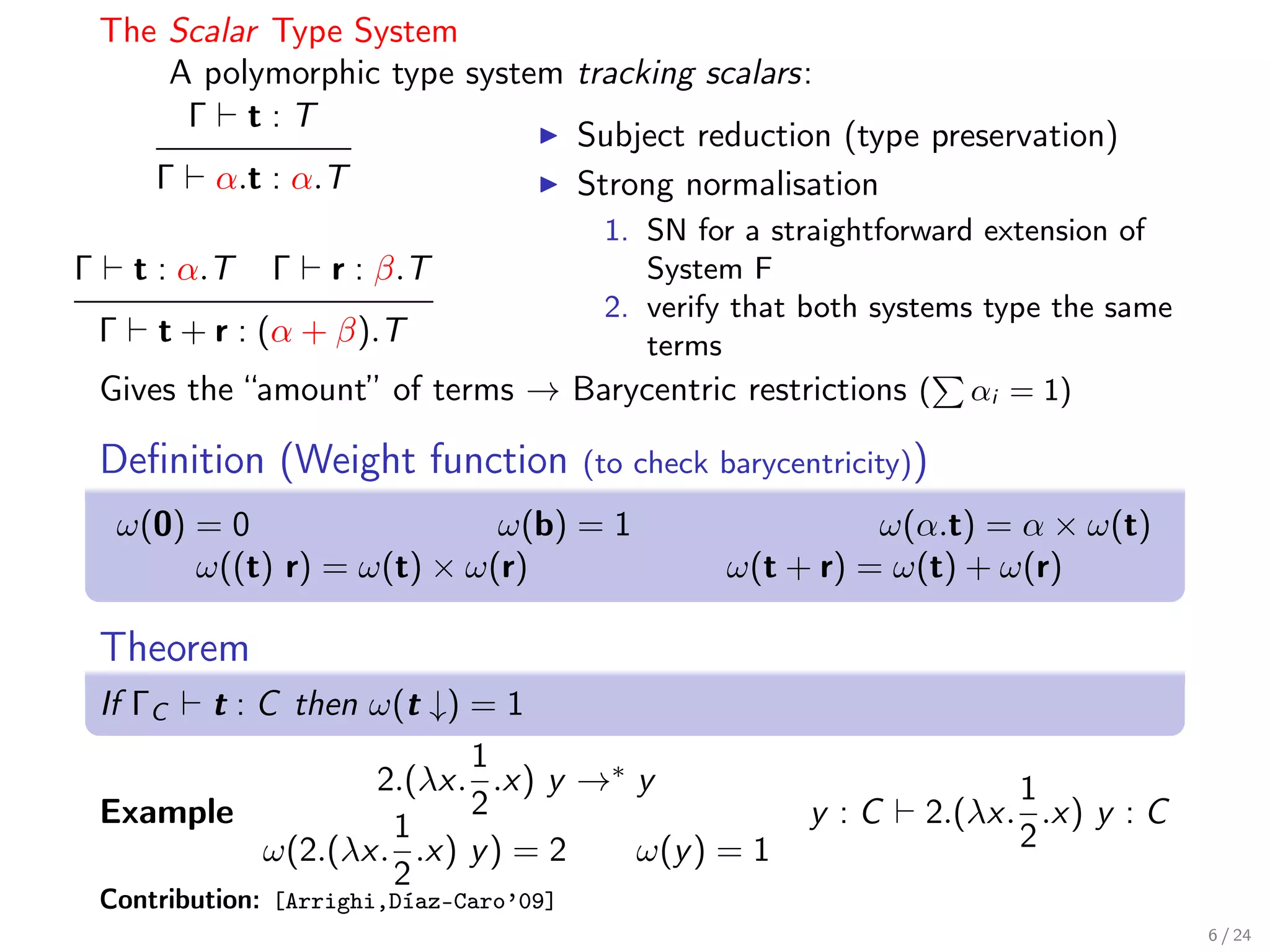 The Scalar Type System
        A polymorphic type system tracking scalars:
         Γ t:T
                                  Subject reduction (type preservation)
       Γ α.t : α.T                Strong normalisation
                                    1. SN for a straightforward extension of
Γ     t : α.T    Γ    r : β.T          System F
                                    2. verify that both systems type the same
    Γ t + r : (α + β).T                terms
    Gives the “amount” of terms → Barycentric restrictions ( αi = 1)

    Deﬁnition (Weight function             (to check barycentricity))
     ω(0) = 0                 ω(b) = 1                         ω(α.t) = α × ω(t)
          ω((t) r) = ω(t) × ω(r)                     ω(t + r) = ω(t) + ω(r)

    Theorem
    If ΓC t : C then ω(t ↓) = 1
                            1
                     2.(λx. .x) y →∗ y                                    1
    Example                 2                               y :C    2.(λx. .x) y : C
                      1                                                   2
              ω(2.(λx. .x) y ) = 2   ω(y ) = 1
                      2
    Contribution: [Arrighi,Díaz-Caro’09]
                                                                                       6 / 24
 