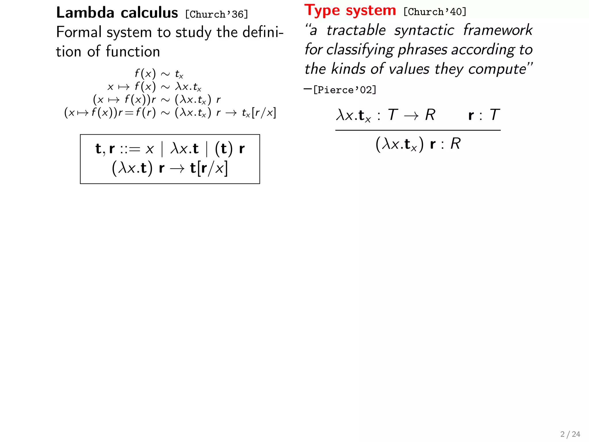 Lambda calculus [Church’36]                           Type system [Church’40]
Formal system to study the deﬁni-                     “a tractable syntactic framework
tion of function                                      for classifying phrases according to
               f (x)     ∼   tx                       the kinds of values they compute”
          x → f (x)      ∼   λx.tx                    –[Pierce’02]
      (x → f (x))r       ∼   (λx.tx ) r
 (x → f (x))r = f (r )   ∼   (λx.tx ) r → tx [r /x]       λx.tx : T → R           r:T

        t, r ::= x | λx.t | (t) r                                (λx.tx ) r : R
           (λx.t) r → t[r/x]




                                                                                             2 / 24
 