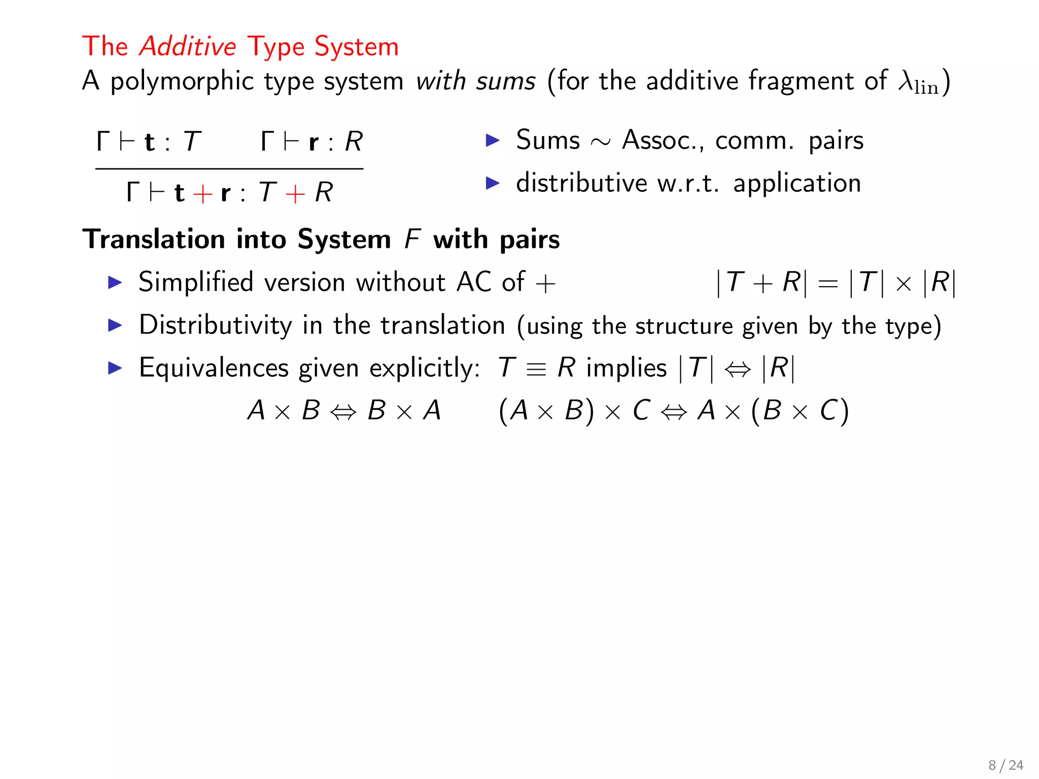 The Additive Type System
A polymorphic type system with sums (for the additive fragment of λlin )

 Γ       t:T    Γ   r:R                Sums ∼ Assoc., comm. pairs
     Γ    t+r:T +R                     distributive w.r.t. application
Translation into System F with pairs
     Simpliﬁed version without AC of +                   |T + R| = |T | × |R|
     Distributivity in the translation (using the structure given by the type)
     Equivalences given explicitly: T ≡ R implies |T | ⇔ |R|
               A×B ⇔B ×A             (A × B) × C ⇔ A × (B × C )




                                                                                 8 / 24
 
