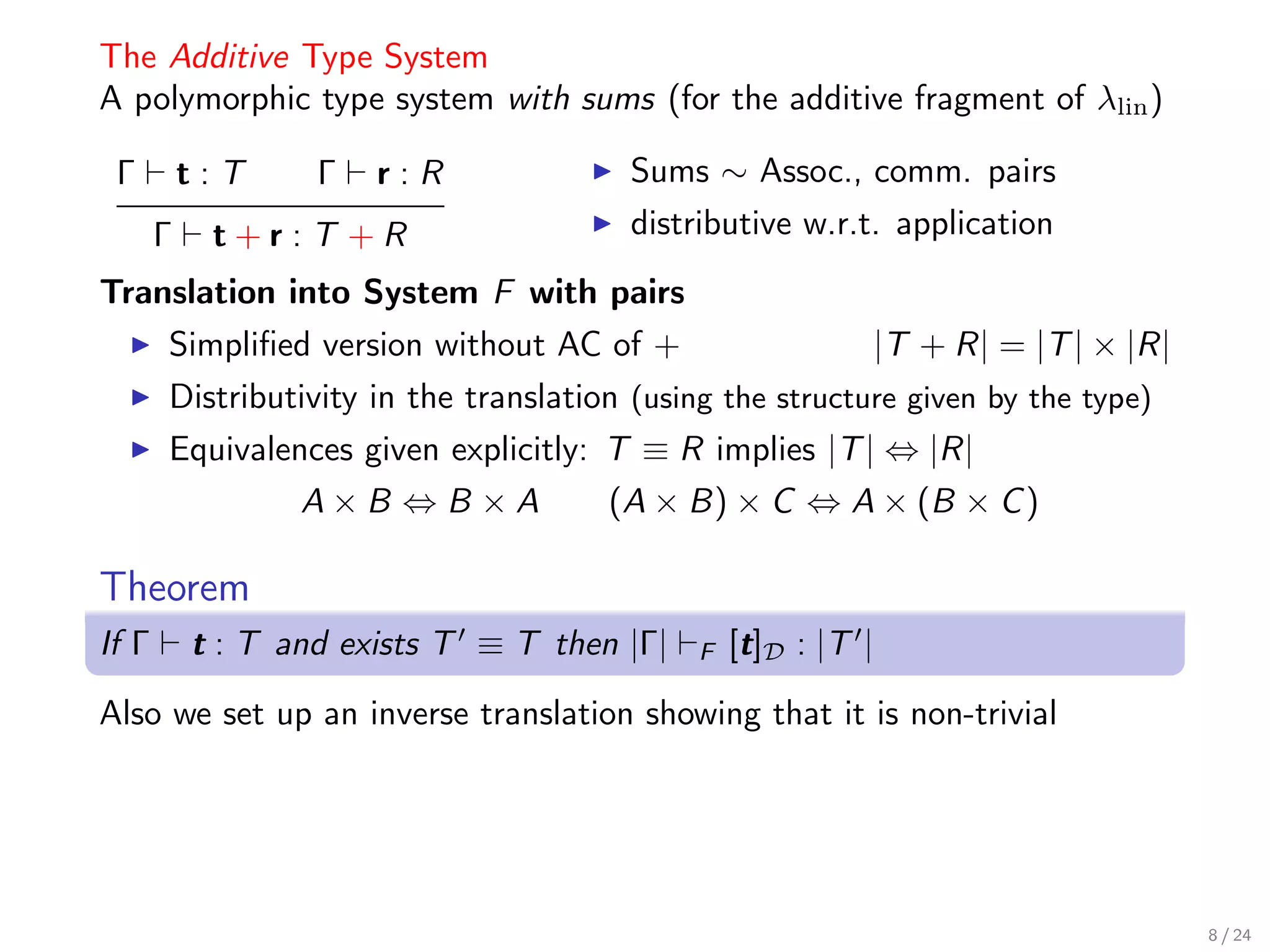 The Additive Type System
A polymorphic type system with sums (for the additive fragment of λlin )

 Γ         t:T     Γ   r:R               Sums ∼ Assoc., comm. pairs
       Γ    t+r:T +R                     distributive w.r.t. application
Translation into System F with pairs
       Simpliﬁed version without AC of +                    |T + R| = |T | × |R|
       Distributivity in the translation (using the structure given by the type)
       Equivalences given explicitly: T ≡ R implies |T | ⇔ |R|
                  A×B ⇔B ×A            (A × B) × C ⇔ A × (B × C )

Theorem
If Γ       t : T and exists T ≡ T then |Γ|    F   [t]D : |T |

Also we set up an inverse translation showing that it is non-trivial




                                                                                   8 / 24
 