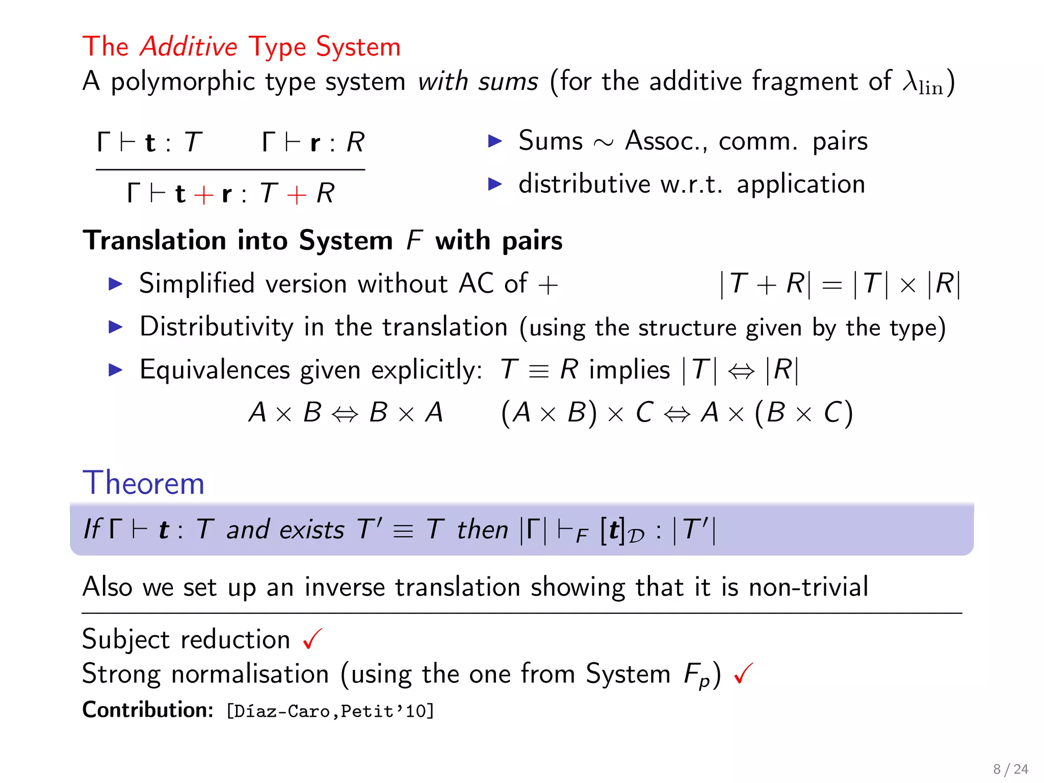 The Additive Type System
A polymorphic type system with sums (for the additive fragment of λlin )

 Γ         t:T     Γ   r:R               Sums ∼ Assoc., comm. pairs
       Γ    t+r:T +R                     distributive w.r.t. application
Translation into System F with pairs
       Simpliﬁed version without AC of +                    |T + R| = |T | × |R|
       Distributivity in the translation (using the structure given by the type)
       Equivalences given explicitly: T ≡ R implies |T | ⇔ |R|
                  A×B ⇔B ×A            (A × B) × C ⇔ A × (B × C )

Theorem
If Γ       t : T and exists T ≡ T then |Γ|    F   [t]D : |T |

Also we set up an inverse translation showing that it is non-trivial
Subject reduction
Strong normalisation (using the one from System Fp )
Contribution: [Díaz-Caro,Petit’10]

                                                                                   8 / 24
 