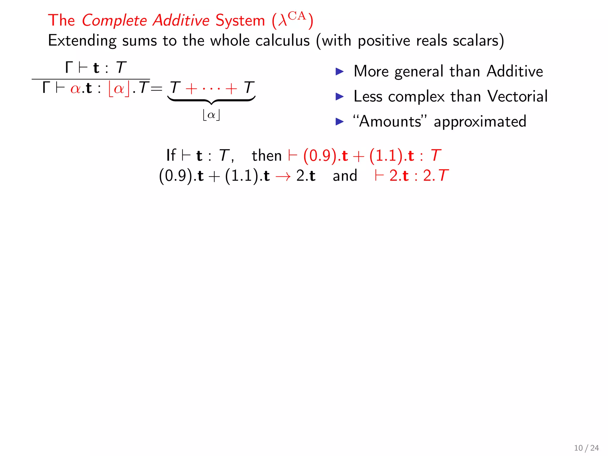 The Complete Additive System (λCA )
Extending sums to the whole calculus (with positive reals scalars)
    Γ t:T                                   More general than Additive
Γ    α.t : α .T = T + · · · + T
                                            Less complex than Vectorial
                        α
                                            “Amounts” approximated

                  If t : T , then (0.9).t + (1.1).t : T
                 (0.9).t + (1.1).t → 2.t and   2.t : 2.T




                                                                          10 / 24
 
