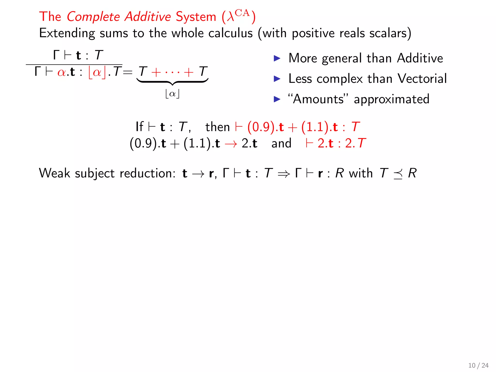 The Complete Additive System (λCA )
Extending sums to the whole calculus (with positive reals scalars)
    Γ t:T                                   More general than Additive
Γ    α.t : α .T = T + · · · + T
                                            Less complex than Vectorial
                        α
                                            “Amounts” approximated

                  If t : T , then (0.9).t + (1.1).t : T
                 (0.9).t + (1.1).t → 2.t and   2.t : 2.T

Weak subject reduction: t → r, Γ    t:T ⇒Γ       r : R with T    R




                                                                          10 / 24
 