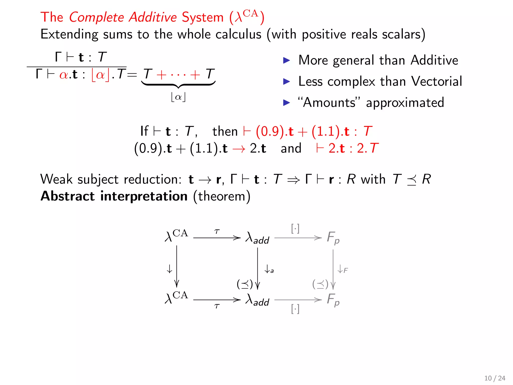The Complete Additive System (λCA )
Extending sums to the whole calculus (with positive reals scalars)
    Γ t:T                                          More general than Additive
Γ    α.t : α .T = T + · · · + T
                                                   Less complex than Vectorial
                           α
                                                   “Amounts” approximated

                  If t : T , then (0.9).t + (1.1).t : T
                 (0.9).t + (1.1).t → 2.t and   2.t : 2.T

Weak subject reduction: t → r, Γ t : T ⇒ Γ               r : R with T   R
Abstract interpretation (theorem)

                                                 [·]
                      λCA
                                  τ   / λadd            / Fp

                       ↓                    ↓a               ↓F
                                     ( )             ( ) 
                      λCA             / λadd            / Fp
                                  τ              [·]




                                                                                 10 / 24
 