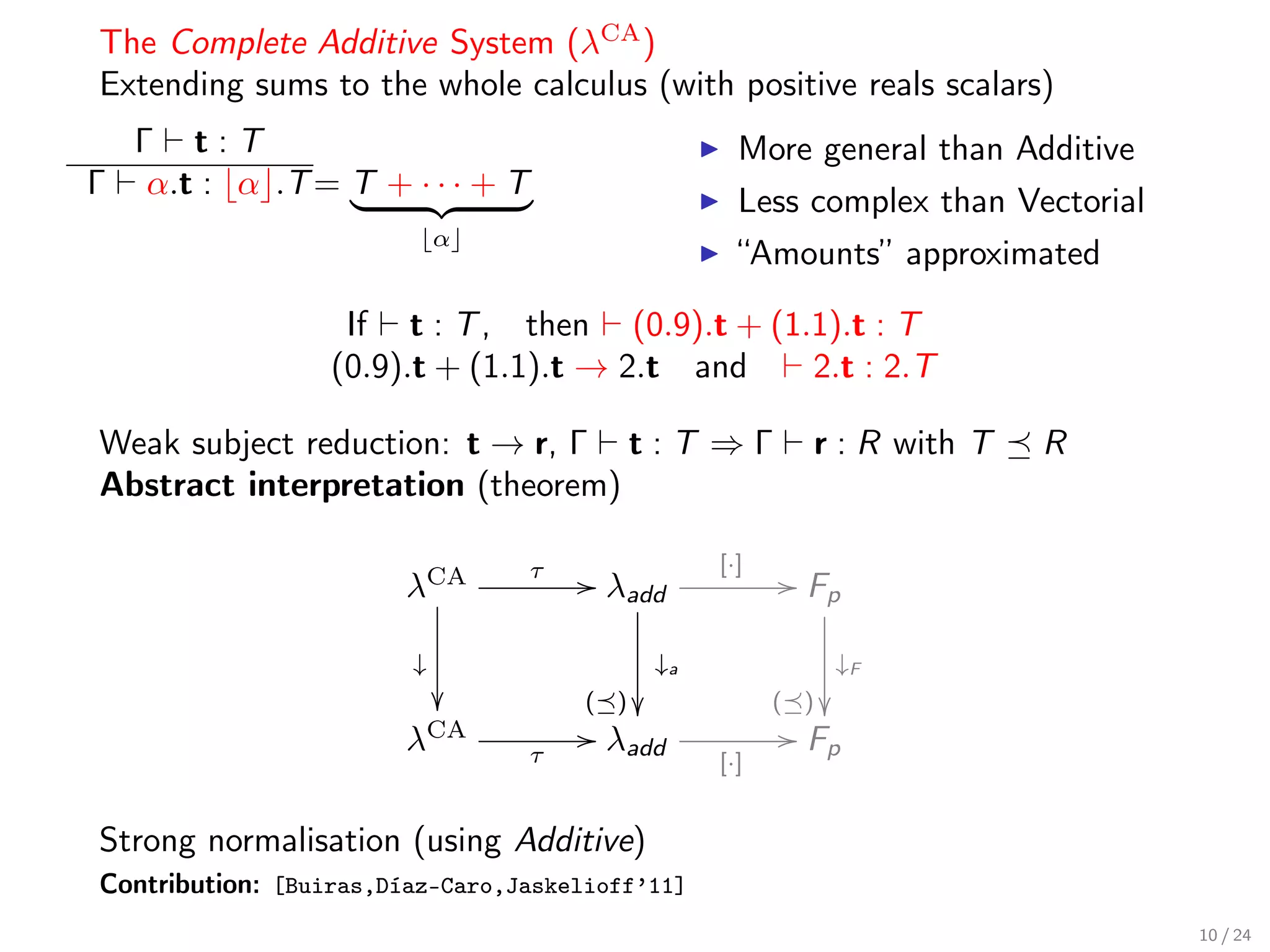 The Complete Additive System (λCA )
Extending sums to the whole calculus (with positive reals scalars)
    Γ t:T                                          More general than Additive
Γ    α.t : α .T = T + · · · + T
                                                   Less complex than Vectorial
                            α
                                                   “Amounts” approximated

                   If t : T , then (0.9).t + (1.1).t : T
                  (0.9).t + (1.1).t → 2.t and   2.t : 2.T

Weak subject reduction: t → r, Γ t : T ⇒ Γ               r : R with T   R
Abstract interpretation (theorem)

                                                 [·]
                        λCA
                                  τ   / λadd            / Fp

                        ↓                   ↓a               ↓F
                                     ( )             ( ) 
                        λCA           / λadd            / Fp
                                  τ              [·]


Strong normalisation (using Additive)
Contribution: [Buiras,Díaz-Caro,Jaskelioff’11]
                                                                                 10 / 24
 