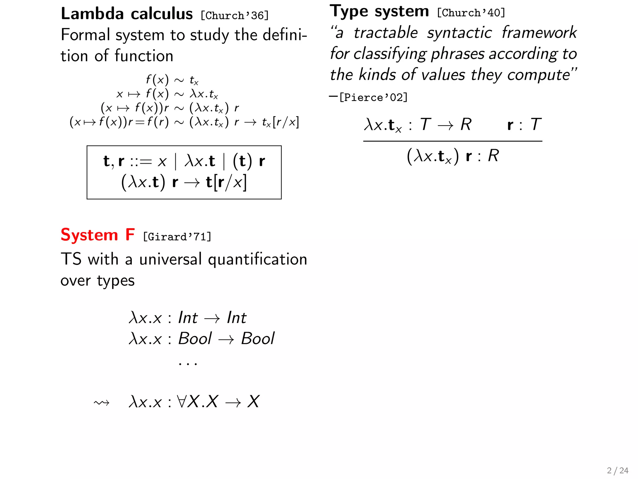 Lambda calculus [Church’36]                           Type system [Church’40]
Formal system to study the deﬁni-                     “a tractable syntactic framework
tion of function                                      for classifying phrases according to
               f (x)     ∼   tx                       the kinds of values they compute”
          x → f (x)      ∼   λx.tx                    –[Pierce’02]
      (x → f (x))r       ∼   (λx.tx ) r
 (x → f (x))r = f (r )   ∼   (λx.tx ) r → tx [r /x]       λx.tx : T → R           r:T

        t, r ::= x | λx.t | (t) r                                (λx.tx ) r : R
           (λx.t) r → t[r/x]


System F [Girard’71]
TS with a universal quantiﬁcation
over types

             λx.x : Int → Int
             λx.x : Bool → Bool
                    ...

             λx.x : ∀X .X → X


                                                                                             2 / 24
 