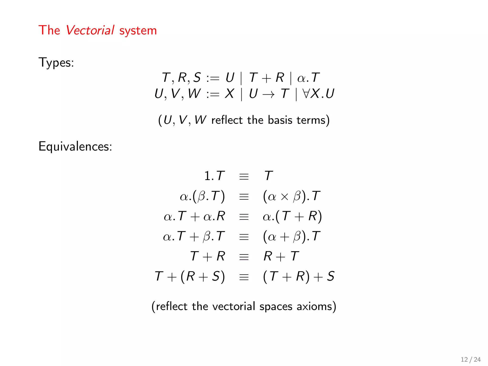 The Vectorial system

Types:
                    T , R, S := U | T + R | α.T
                   U, V , W := X | U → T | ∀X .U
                       (U, V , W reﬂect the basis terms)

Equivalences:

                               1.T    ≡ T
                           α.(β.T ) ≡ (α × β).T
                        α.T + α.R     ≡ α.(T + R)
                       α.T + β.T      ≡ (α + β).T
                            T +R      ≡ R +T
                   T + (R + S) ≡ (T + R) + S

                  (reﬂect the vectorial spaces axioms)



                                                           12 / 24
 