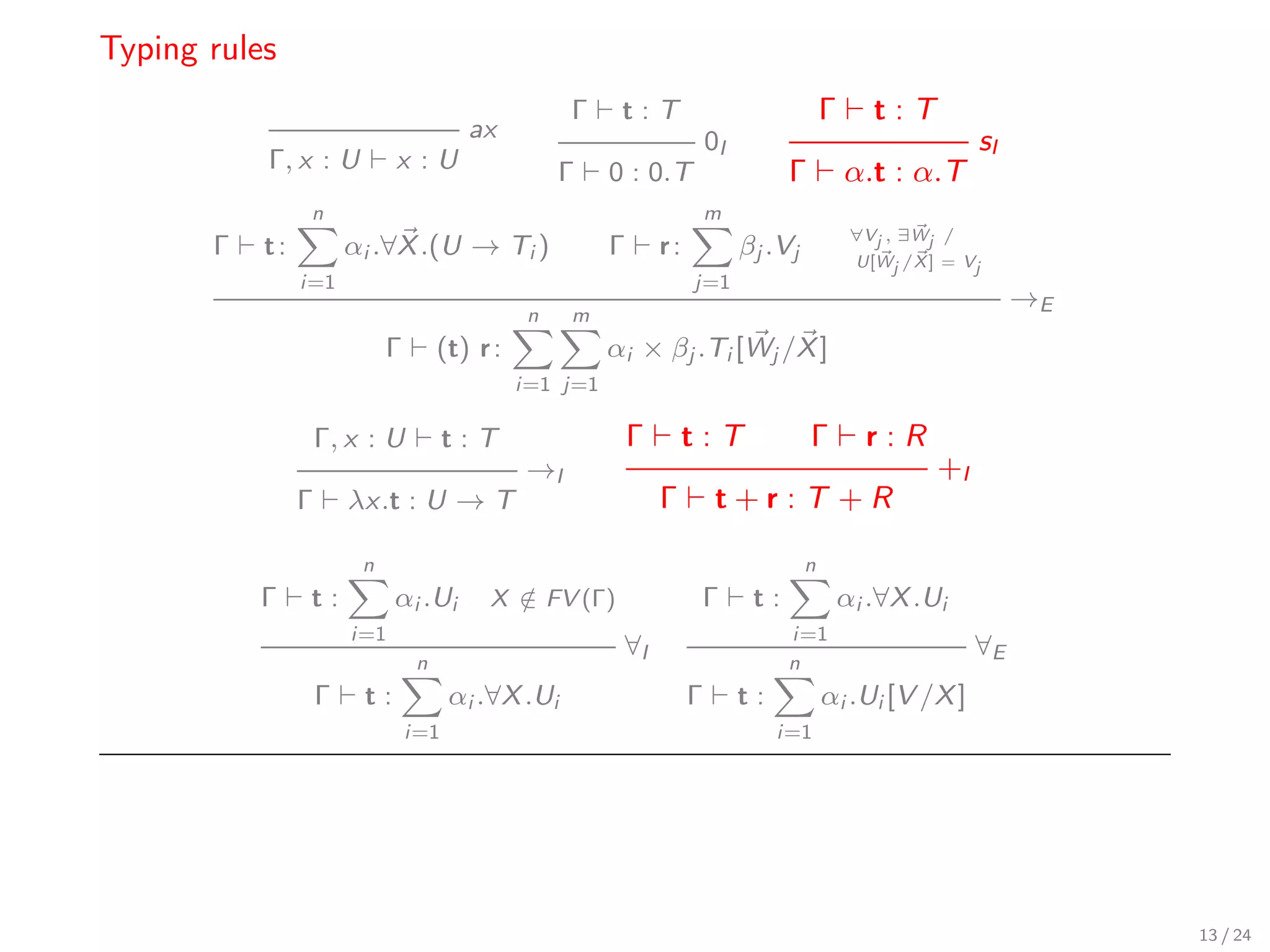 Typing rules
                                                     Γ     t:T                               Γ      t:T
                                         ax                                0I                                   sI
           Γ, x : U           x :U                   Γ    0 : 0.T                     Γ          α.t : α.T
                 n                                                         m
                                                                                                  ∀Vj , ∃Wj /
       Γ   t:           αi .∀X .(U → Ti )                 Γ       r:            βj .Vj            U[Wj /X ] = Vj
                i=1                                                    j=1
                                                                                                                     →E
                                                 n   m
                             Γ        (t) r :             αi × βj .Ti [Wj /X ]
                                                i=1 j=1

                    Γ, x : U           t:T                    Γ        t:T                Γ        r:R
                                                →I                                                         +I
                Γ       λx.t : U → T                              Γ         t+r:T +R

                         n                                                               n
           Γ    t:            αi .Ui       X ∈ FV (Γ)
                                             /                          Γ        t:              αi .∀X .Ui
                        i=1                                                           i=1
                                                           ∀I                                                   ∀E
                                  n                                                   n
                    Γ    t:            αi .∀X .Ui                      Γ        t:           αi .Ui [V /X ]
                                 i=1                                                 i=1




                                                                                                                          13 / 24
 